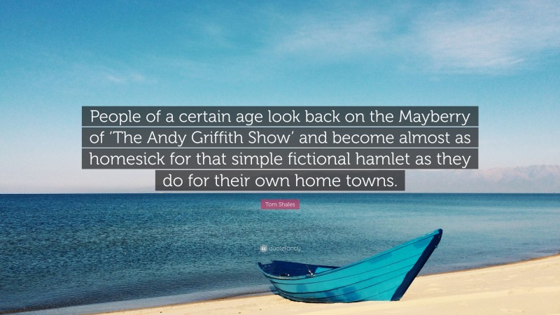 Tom Shales Quote: “People of a certain age look back on the Mayberry of ‘The Andy Griffith Show’ and become almost as homesick for that simple fictional hamlet as they do for their own home towns.”