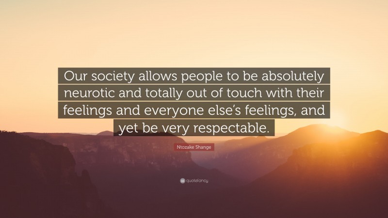 Ntozake Shange Quote: “Our society allows people to be absolutely neurotic and totally out of touch with their feelings and everyone else’s feelings, and yet be very respectable.”