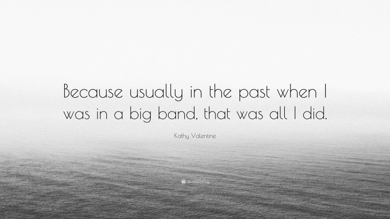 Kathy Valentine Quote: “Because usually in the past when I was in a big band, that was all I did.”