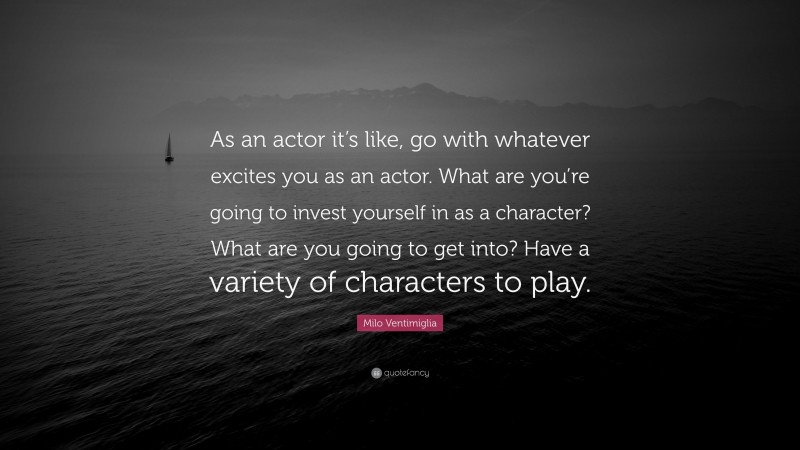 Milo Ventimiglia Quote: “As an actor it’s like, go with whatever excites you as an actor. What are you’re going to invest yourself in as a character? What are you going to get into? Have a variety of characters to play.”