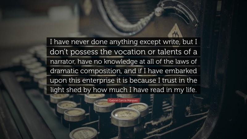 Gabriel Garcí­a Márquez Quote: “I have never done anything except write, but I don’t possess the vocation or talents of a narrator, have no knowledge at all of the laws of dramatic composition, and if I have embarked upon this enterprise it is because I trust in the light shed by how much I have read in my life.”