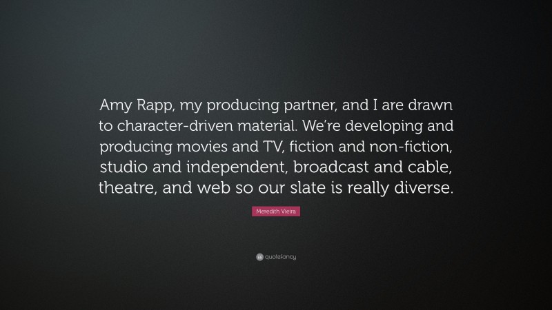 Meredith Vieira Quote: “Amy Rapp, my producing partner, and I are drawn to character-driven material. We’re developing and producing movies and TV, fiction and non-fiction, studio and independent, broadcast and cable, theatre, and web so our slate is really diverse.”