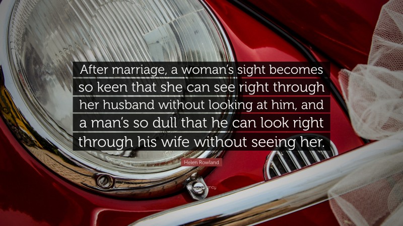 Helen Rowland Quote: “After marriage, a woman’s sight becomes so keen that she can see right through her husband without looking at him, and a man’s so dull that he can look right through his wife without seeing her.”