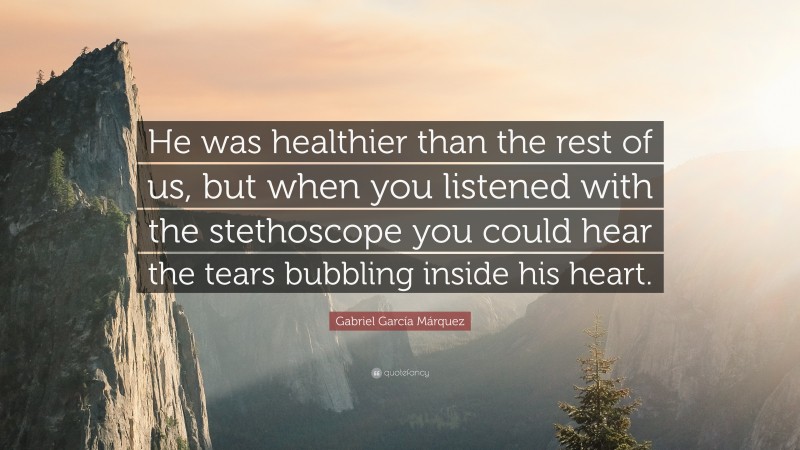 Gabriel Garcí­a Márquez Quote: “He was healthier than the rest of us, but when you listened with the stethoscope you could hear the tears bubbling inside his heart.”