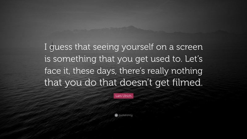 Lars Ulrich Quote: “I guess that seeing yourself on a screen is something that you get used to. Let’s face it, these days, there’s really nothing that you do that doesn’t get filmed.”