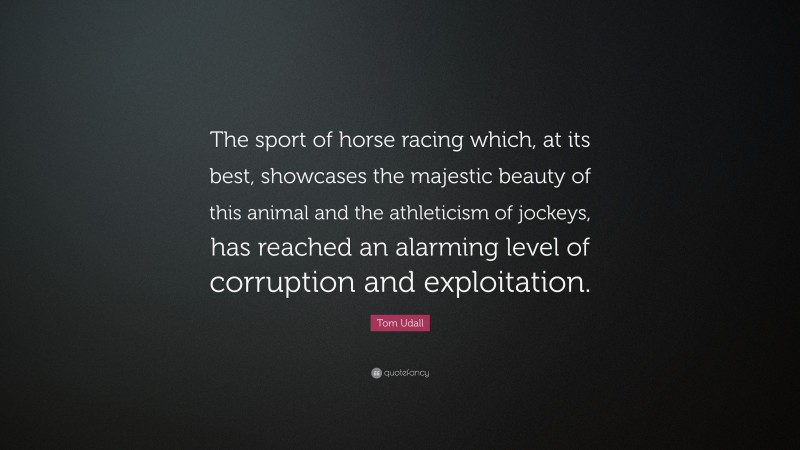 Tom Udall Quote: “The sport of horse racing which, at its best, showcases the majestic beauty of this animal and the athleticism of jockeys, has reached an alarming level of corruption and exploitation.”