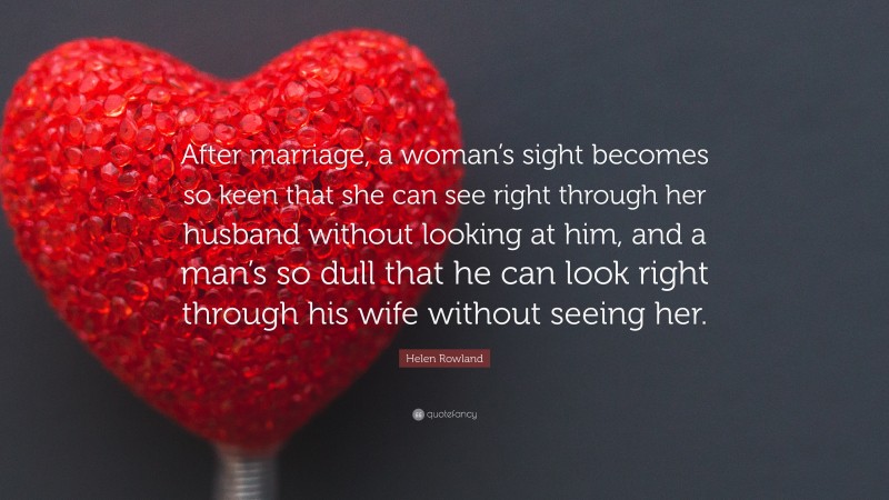 Helen Rowland Quote: “After marriage, a woman’s sight becomes so keen that she can see right through her husband without looking at him, and a man’s so dull that he can look right through his wife without seeing her.”