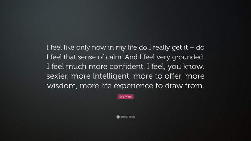 Sela Ward Quote: “I feel like only now in my life do I really get it – do I feel that sense of calm. And I feel very grounded. I feel much more confident. I feel, you know, sexier, more intelligent, more to offer, more wisdom, more life experience to draw from.”