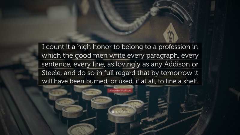 Alexander Woollcott Quote: “I count it a high honor to belong to a profession in which the good men write every paragraph, every sentence, every line, as lovingly as any Addison or Steele, and do so in full regard that by tomorrow it will have been burned, or used, if at all, to line a shelf.”