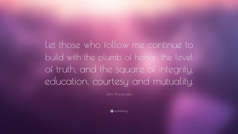 John Wanamaker Quote: “Let those who follow me continue to build with the plumb of honor, the level of truth, and the square of integrity, education, courtesy and mutuality.”