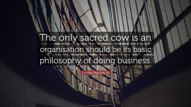 Thomas Watson, Jr. Quote: “The only sacred cow is an organisation should be its basic philosophy of doing business.”