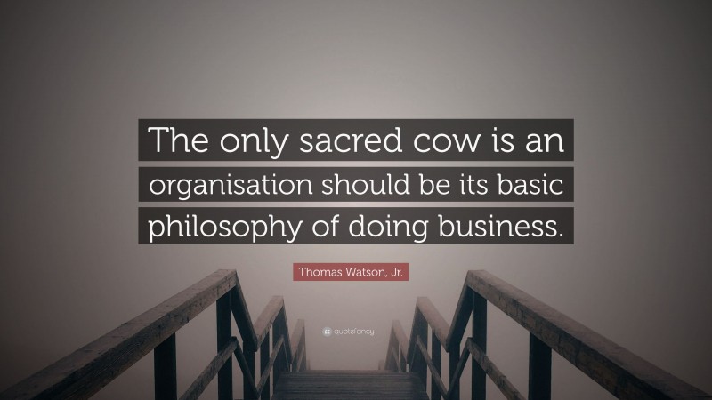 Thomas Watson, Jr. Quote: “The only sacred cow is an organisation should be its basic philosophy of doing business.”