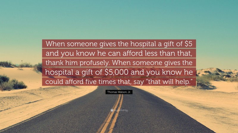 Thomas Watson, Jr. Quote: “When someone gives the hospital a gift of $5 and you know he can afford less than that, thank him profusely. When someone gives the hospital a gift of $5,000 and you know he could afford five times that, say “that will help.””