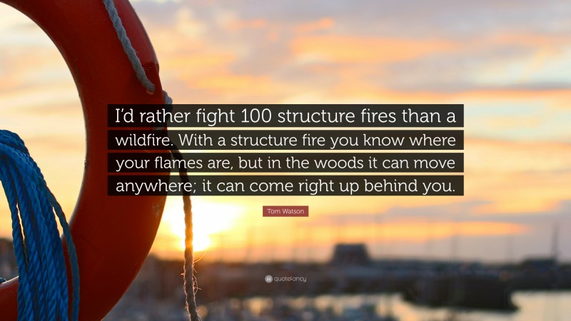 Tom Watson Quote: “I’d rather fight 100 structure fires than a wildfire. With a structure fire you know where your flames are, but in the woods it can move anywhere; it can come right up behind you.”