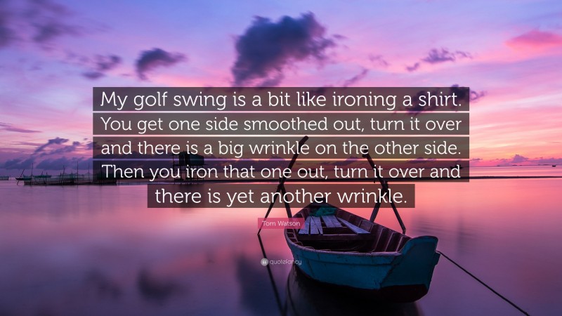 Tom Watson Quote: “My golf swing is a bit like ironing a shirt. You get one side smoothed out, turn it over and there is a big wrinkle on the other side. Then you iron that one out, turn it over and there is yet another wrinkle.”