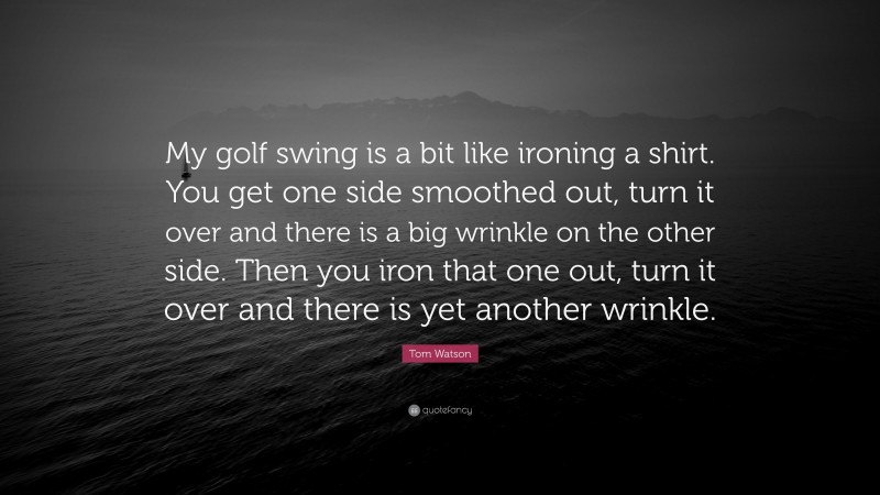 Tom Watson Quote: “My golf swing is a bit like ironing a shirt. You get one side smoothed out, turn it over and there is a big wrinkle on the other side. Then you iron that one out, turn it over and there is yet another wrinkle.”