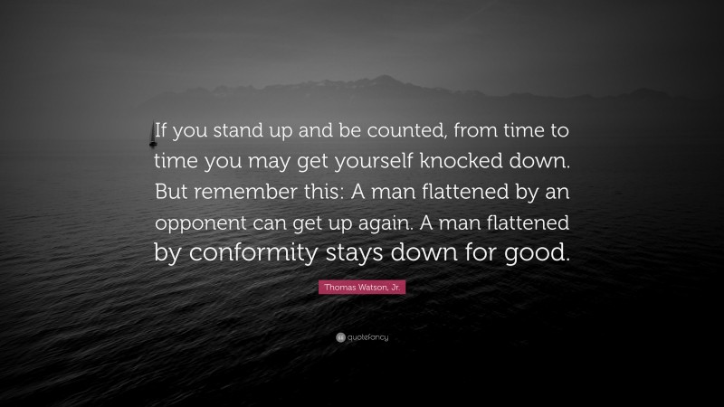 Thomas Watson, Jr. Quote: “If you stand up and be counted, from time to time you may get yourself knocked down. But remember this: A man flattened by an opponent can get up again. A man flattened by conformity stays down for good.”