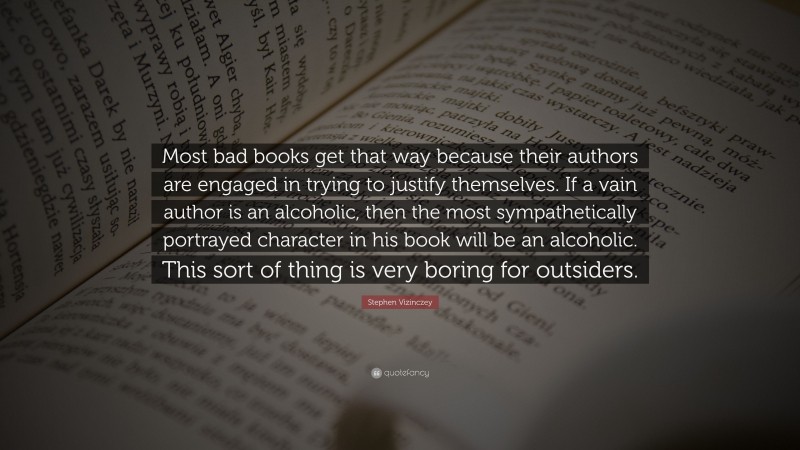 Stephen Vizinczey Quote: “Most bad books get that way because their authors are engaged in trying to justify themselves. If a vain author is an alcoholic, then the most sympathetically portrayed character in his book will be an alcoholic. This sort of thing is very boring for outsiders.”