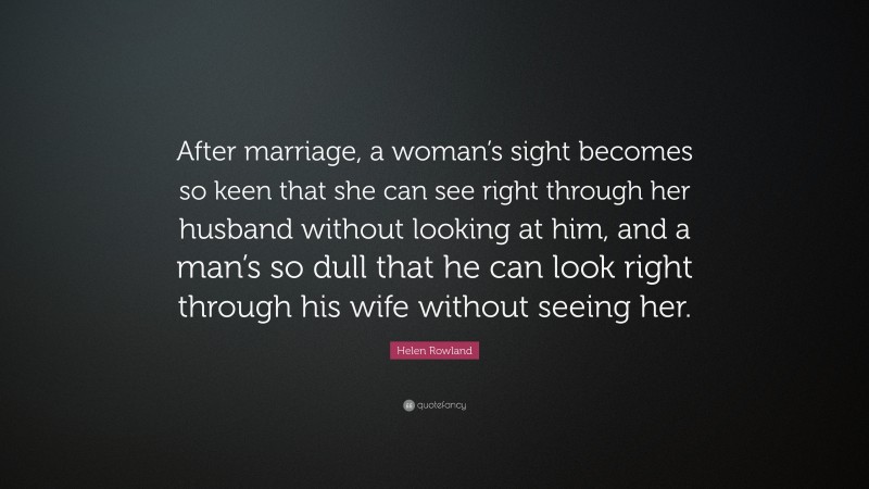 Helen Rowland Quote: “After marriage, a woman’s sight becomes so keen that she can see right through her husband without looking at him, and a man’s so dull that he can look right through his wife without seeing her.”