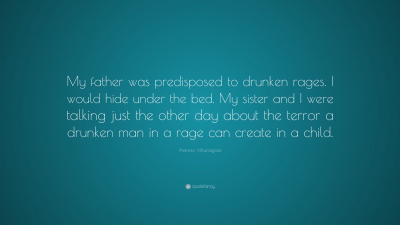 Antonio Villaraigosa Quote: “My father was predisposed to drunken rages. I would hide under the bed. My sister and I were talking just the other day about the terror a drunken man in a rage can create in a child.”
