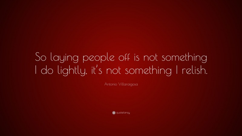 Antonio Villaraigosa Quote: “So laying people off is not something I do lightly, it’s not something I relish.”