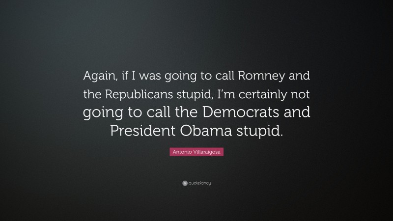 Antonio Villaraigosa Quote: “Again, if I was going to call Romney and the Republicans stupid, I’m certainly not going to call the Democrats and President Obama stupid.”