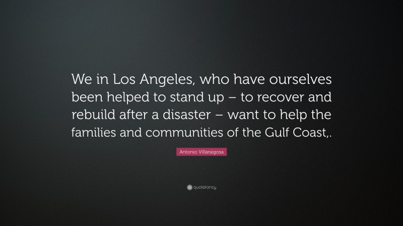 Antonio Villaraigosa Quote: “We in Los Angeles, who have ourselves been helped to stand up – to recover and rebuild after a disaster – want to help the families and communities of the Gulf Coast,.”