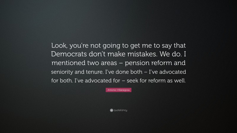 Antonio Villaraigosa Quote: “Look, you’re not going to get me to say that Democrats don’t make mistakes. We do. I mentioned two areas – pension reform and seniority and tenure. I’ve done both – I’ve advocated for both. I’ve advocated for – seek for reform as well.”