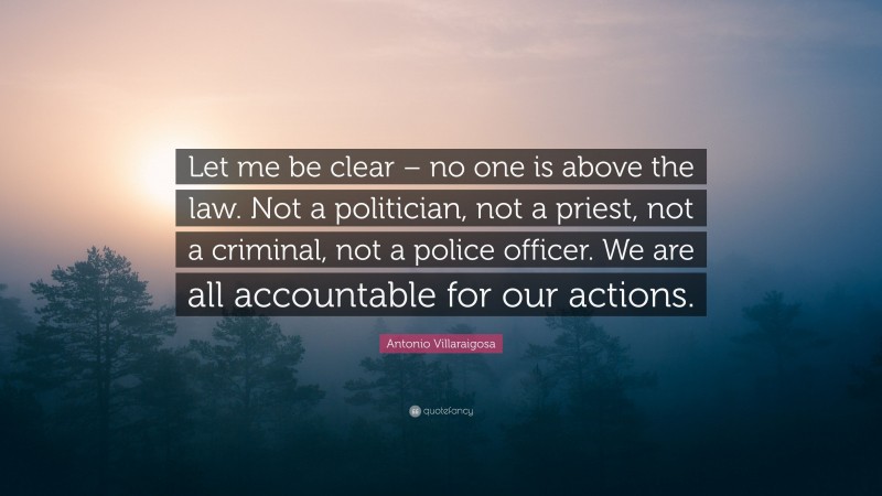 Antonio Villaraigosa Quote: “Let me be clear – no one is above the law. Not a politician, not a priest, not a criminal, not a police officer. We are all accountable for our actions.”