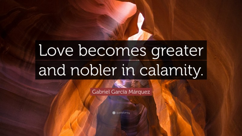 Gabriel Garcí­a Márquez Quote: “Love becomes greater and nobler in calamity.”