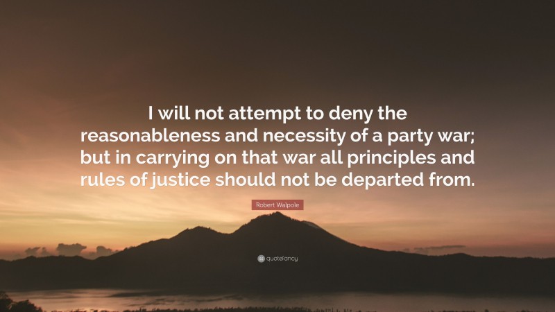 Robert Walpole Quote: “I will not attempt to deny the reasonableness and necessity of a party war; but in carrying on that war all principles and rules of justice should not be departed from.”