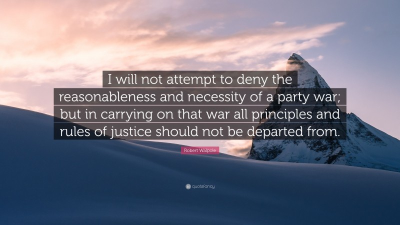 Robert Walpole Quote: “I will not attempt to deny the reasonableness and necessity of a party war; but in carrying on that war all principles and rules of justice should not be departed from.”