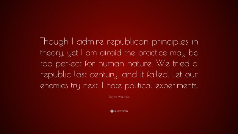 Robert Walpole Quote: “Though I admire republican principles in theory, yet I am afraid the practice may be too perfect for human nature. We tried a republic last century, and it failed. Let our enemies try next. I hate political experiments.”