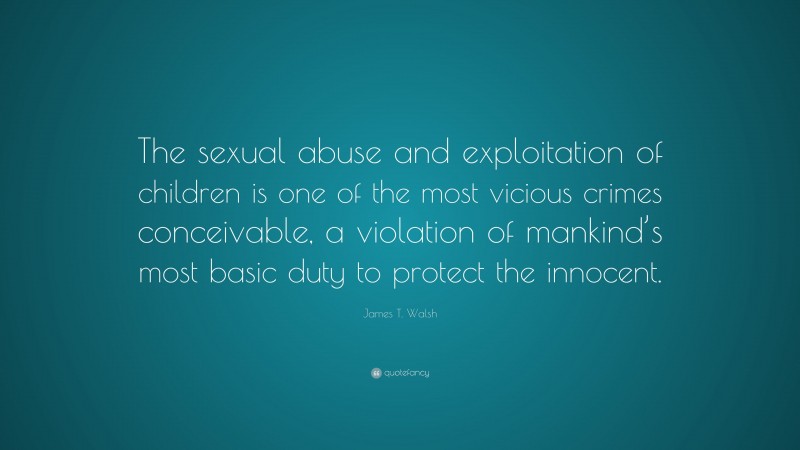 James T. Walsh Quote: “The sexual abuse and exploitation of children is one of the most vicious crimes conceivable, a violation of mankind’s most basic duty to protect the innocent.”