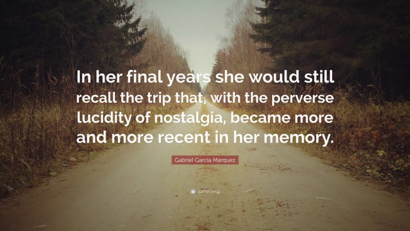 Gabriel Garcí­a Márquez Quote: “In her final years she would still recall the trip that, with the perverse lucidity of nostalgia, became more and more recent in her memory.”