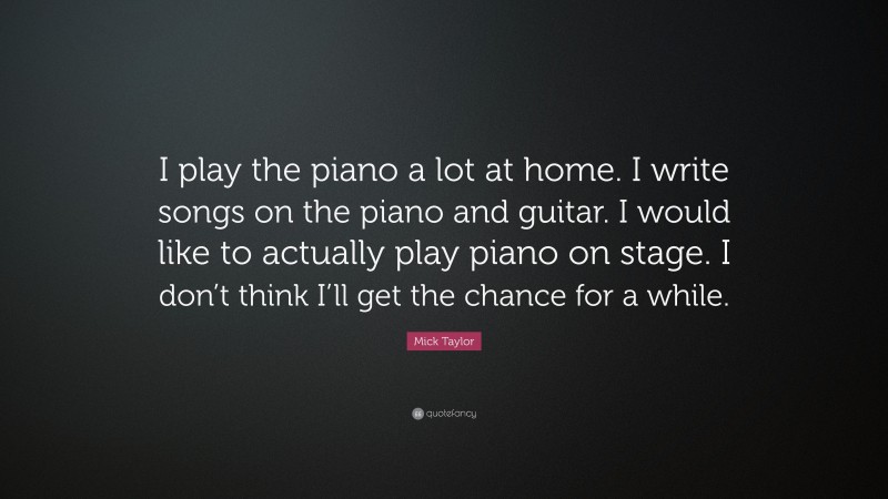 Mick Taylor Quote: “I play the piano a lot at home. I write songs on the piano and guitar. I would like to actually play piano on stage. I don’t think I’ll get the chance for a while.”
