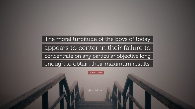 Major Taylor Quote: “The moral turpitude of the boys of today appears to center in their failure to concentrate on any particular objective long enough to obtain their maximum results.”
