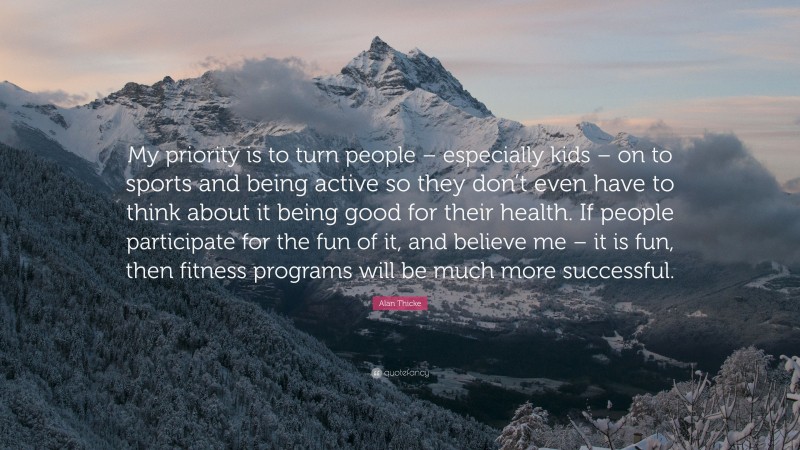 Alan Thicke Quote: “My priority is to turn people – especially kids – on to sports and being active so they don’t even have to think about it being good for their health. If people participate for the fun of it, and believe me – it is fun, then fitness programs will be much more successful.”