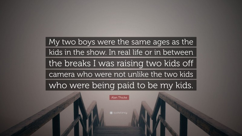 Alan Thicke Quote: “My two boys were the same ages as the kids in the show. In real life or in between the breaks I was raising two kids off camera who were not unlike the two kids who were being paid to be my kids.”