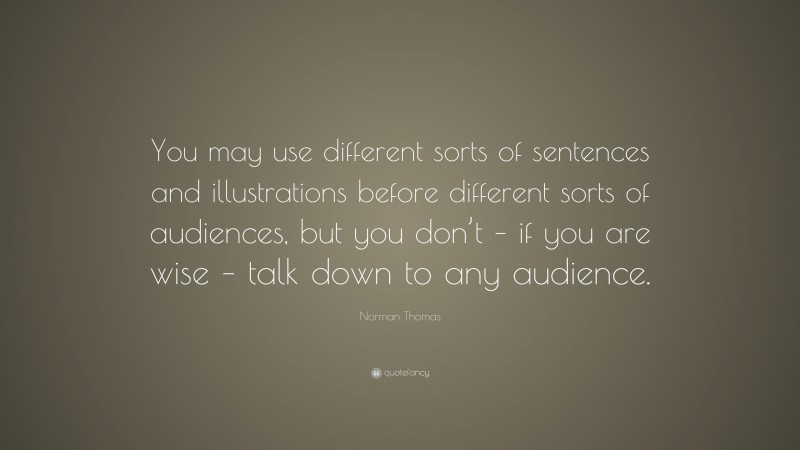Norman Thomas Quote: “You may use different sorts of sentences and illustrations before different sorts of audiences, but you don’t – if you are wise – talk down to any audience.”