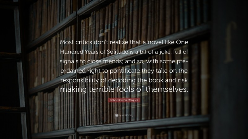 Gabriel Garcí­a Márquez Quote: “Most critics don’t realize that a novel like One Hundred Years of Solitude is a bit of a joke, full of signals to close friends; and so, with some pre-ordained right to pontificate they take on the responsibility of decoding the book and risk making terrible fools of themselves.”