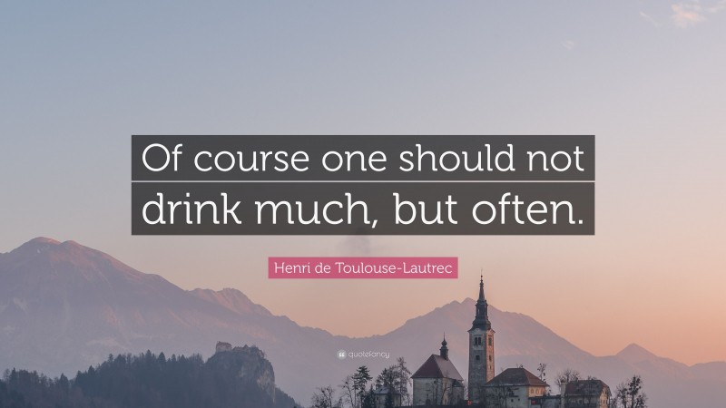 Henri de Toulouse-Lautrec Quote: “Of course one should not drink much, but often.”