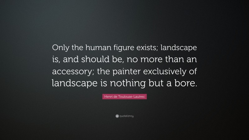 Henri de Toulouse-Lautrec Quote: “Only the human figure exists; landscape is, and should be, no more than an accessory; the painter exclusively of landscape is nothing but a bore.”