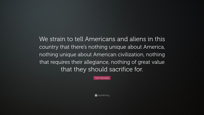 Tom Tancredo Quote: “We strain to tell Americans and aliens in this country that there’s nothing unique about America, nothing unique about American civilization, nothing that requires their allegiance, nothing of great value that they should sacrifice for.”