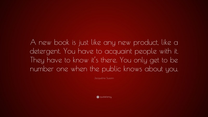 Jacqueline Susann Quote: “A new book is just like any new product, like a detergent. You have to acquaint people with it. They have to know it’s there. You only get to be number one when the public knows about you.”