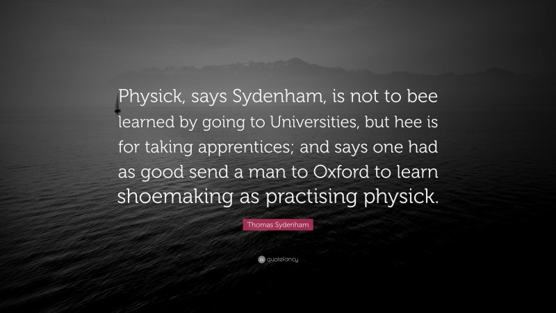 Thomas Sydenham Quote: “Physick, says Sydenham, is not to bee learned by going to Universities, but hee is for taking apprentices; and says one had as good send a man to Oxford to learn shoemaking as practising physick.”
