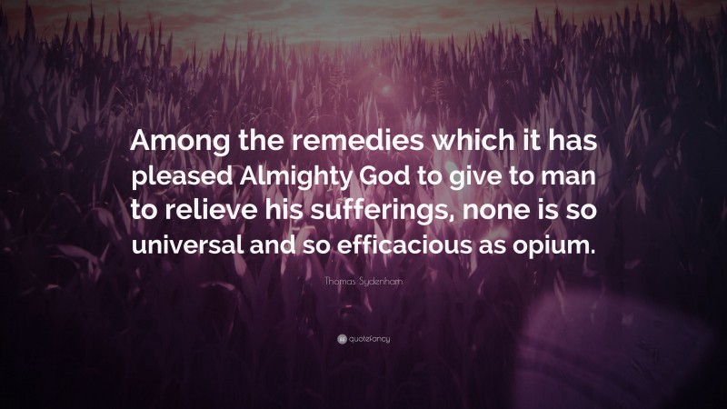 Thomas Sydenham Quote: “Among the remedies which it has pleased Almighty God to give to man to relieve his sufferings, none is so universal and so efficacious as opium.”