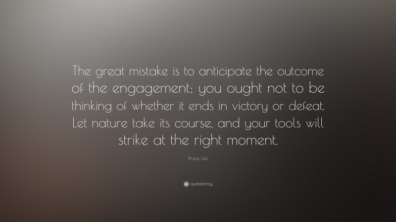 Bruce Lee Quote: “The great mistake is to anticipate the outcome of the engagement; you ought not to be thinking of whether it ends in victory or defeat. Let nature take its course, and your tools will strike at the right moment.”