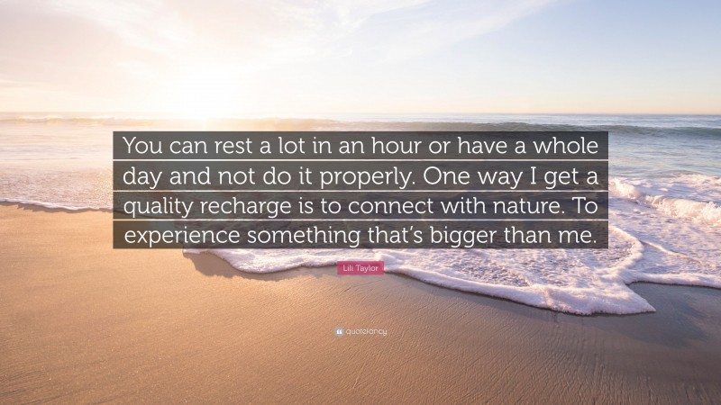 Lili Taylor Quote: “You can rest a lot in an hour or have a whole day and not do it properly. One way I get a quality recharge is to connect with nature. To experience something that’s bigger than me.”
