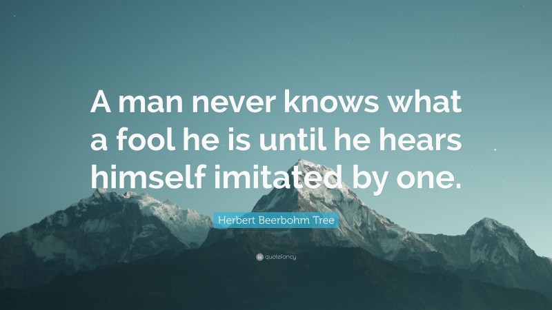 Herbert Beerbohm Tree Quote: “A man never knows what a fool he is until he hears himself imitated by one.”